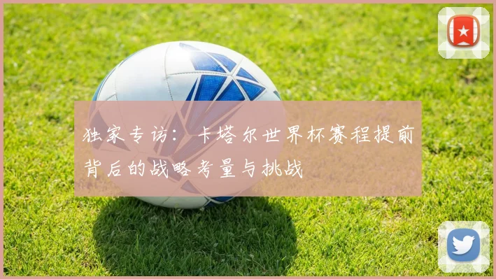 独家专访:卡塔尔世界杯赛程提前背后的战略考量与挑战