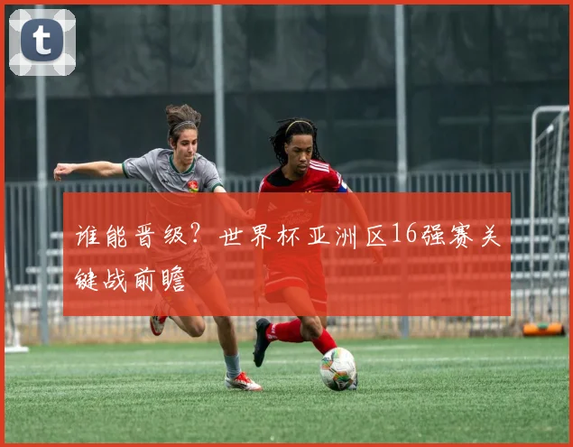 谁能晋级？世界杯亚洲区16强赛关键战前瞻