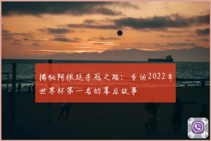 揭秘阿根廷夺冠之路：专访2022年世界杯第一名的幕后故事