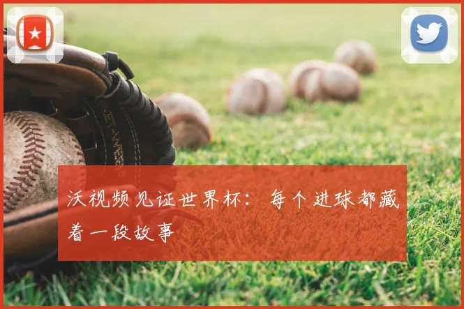 沃视频见证世界杯:每个进球都藏着一段故事