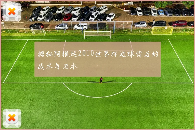 揭秘阿根廷2010世界杯进球背后的战术与泪水