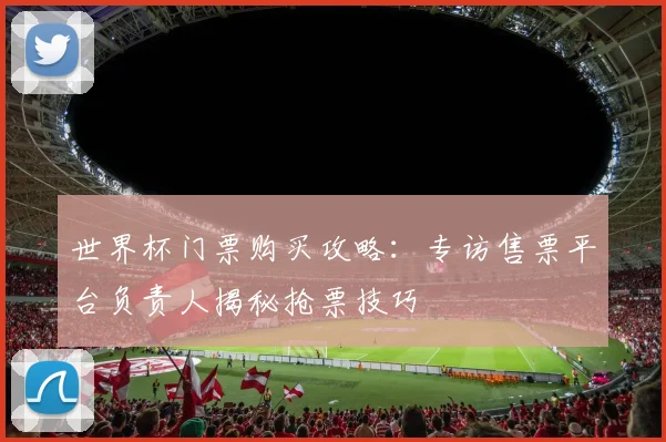 世界杯门票购买攻略：专访售票平台负责人揭秘抢票技巧