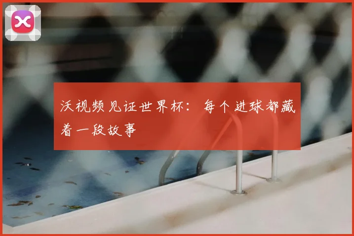 沃视频见证世界杯:每个进球都藏着一段故事
