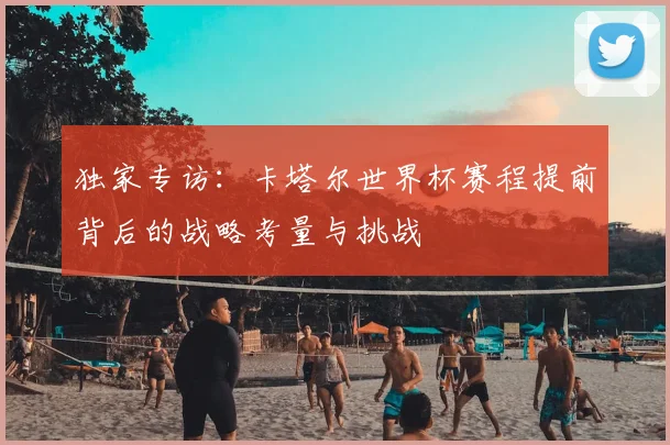 独家专访:卡塔尔世界杯赛程提前背后的战略考量与挑战