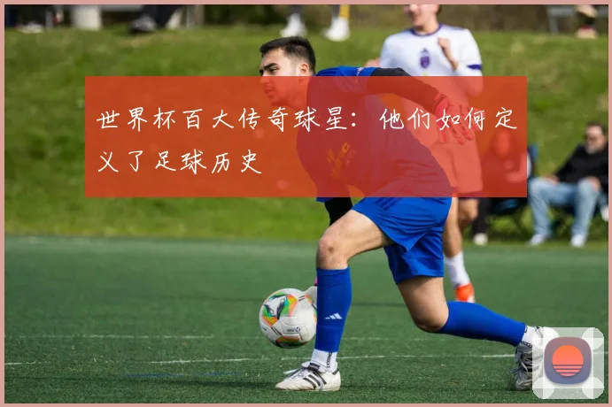 世界杯百大传奇球星：他们如何定义了足球历史