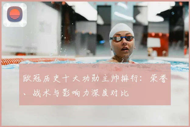 欧冠历史十大功勋主帅排行：荣誉、战术与影响力深度对比