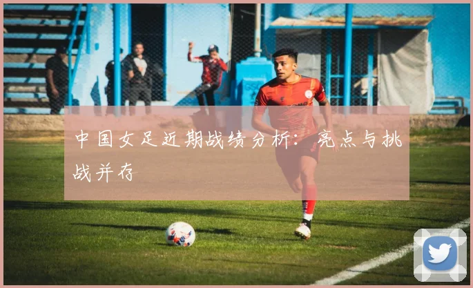 中国女足近期战绩分析：亮点与挑战并存