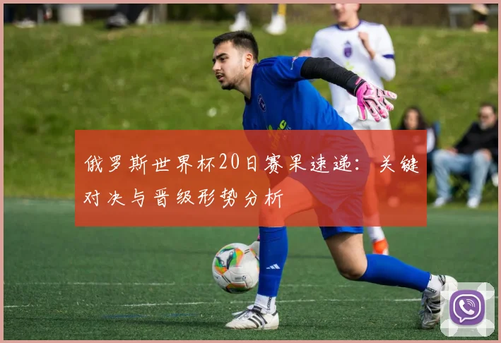 俄罗斯世界杯20日赛果速递：关键对决与晋级形势分析