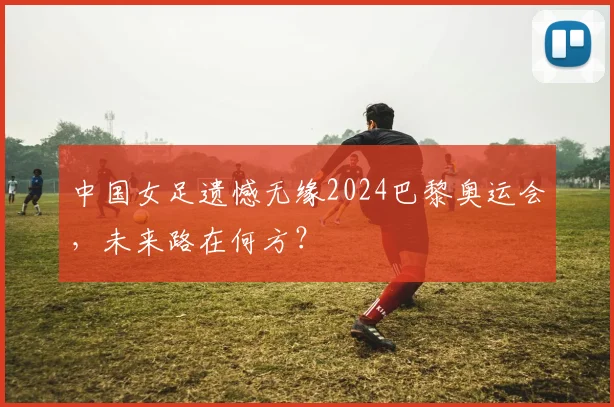 中国女足遗憾无缘2024巴黎奥运会，未来路在何方？