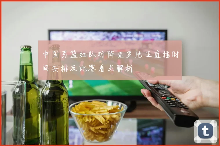 中国男篮红队对阵克罗地亚直播时间安排及比赛看点解析