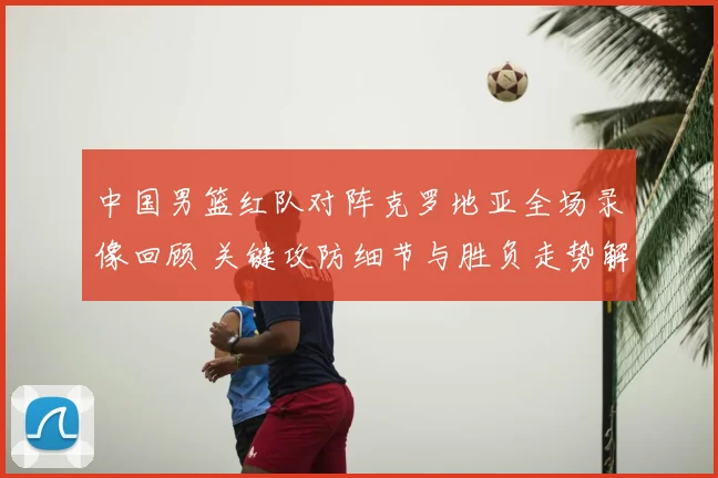 中国男篮红队对阵克罗地亚全场录像回顾 关键攻防细节与胜负走势解析