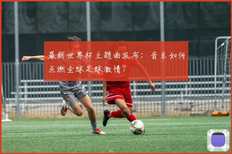 最新世界杯主题曲发布：音乐如何点燃全球足球激情？