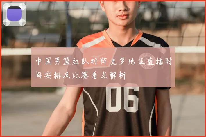 中国男篮红队对阵克罗地亚直播时间安排及比赛看点解析