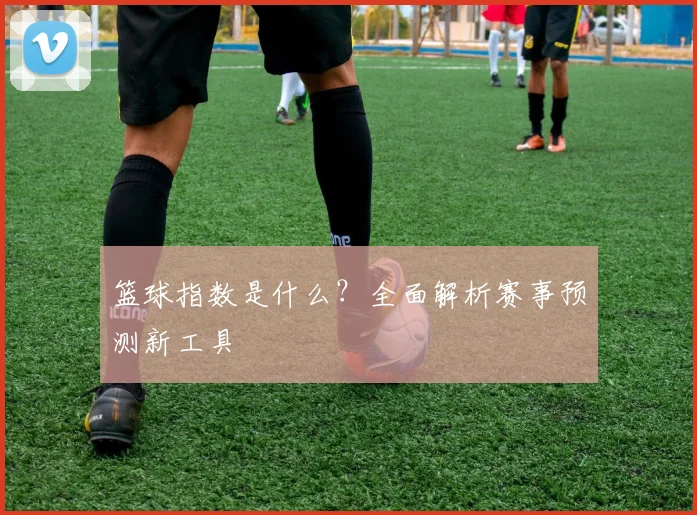 篮球指数是什么？全面解析赛事预测新工具