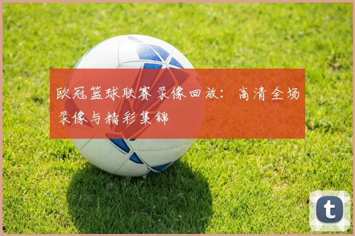 欧冠篮球联赛录像回放：高清全场录像与精彩集锦